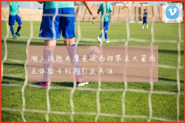 湖人战胜老鹰重返西部第五火箭西五体验卡到期引发关注