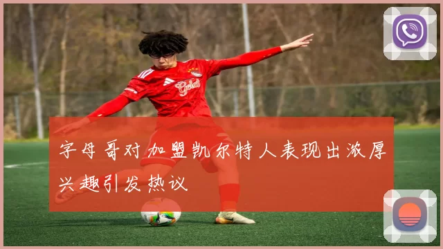 字母哥对加盟凯尔特人表现出浓厚兴趣引发热议