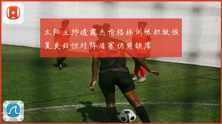 太阳主帅透露杰伦格林训练积极恢复良好但对阵活塞仍将缺席