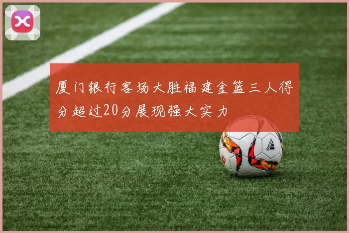厦门银行客场大胜福建金篮三人得分超过20分展现强大实力
