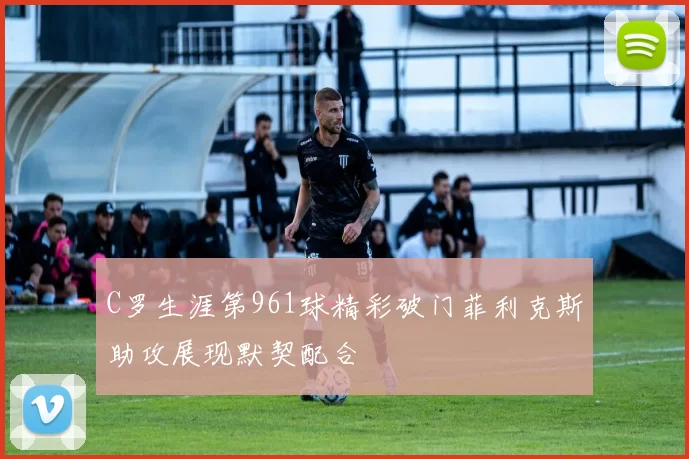 C罗生涯第961球精彩破门菲利克斯助攻展现默契配合