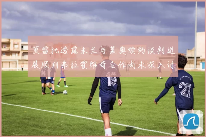 莫雷托透露米兰与莱奥续约谈判进展顺利弗拉霍维奇合作尚未深入讨论