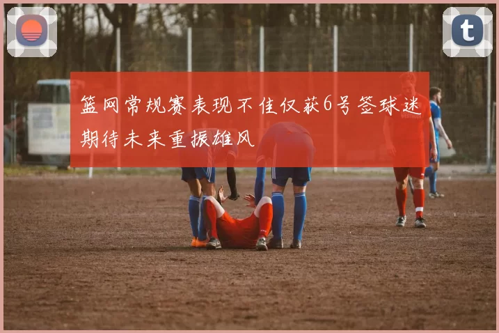 篮网常规赛表现不佳仅获6号签球迷期待未来重振雄风
