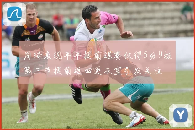 周琦表现平平提前退赛仅得5分9板第三节提前返回更衣室引发关注