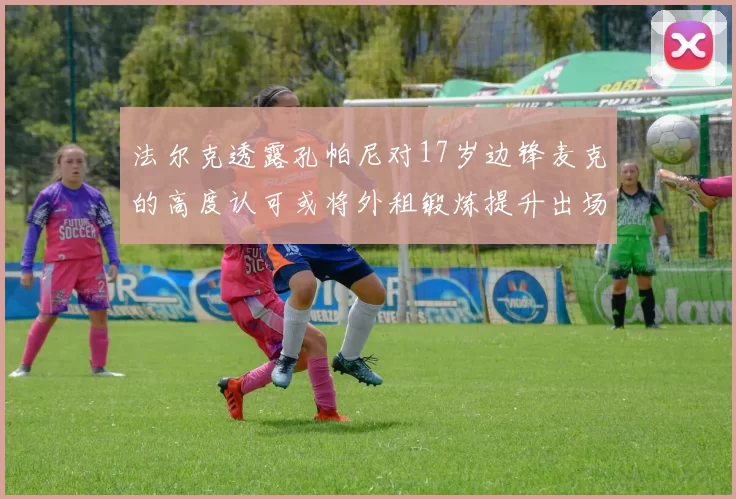法尔克透露孔帕尼对17岁边锋麦克的高度认可或将外租锻炼提升出场机会