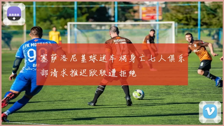 塞萨洛尼基球迷车祸身亡七人俱乐部请求推迟欧联遭拒绝